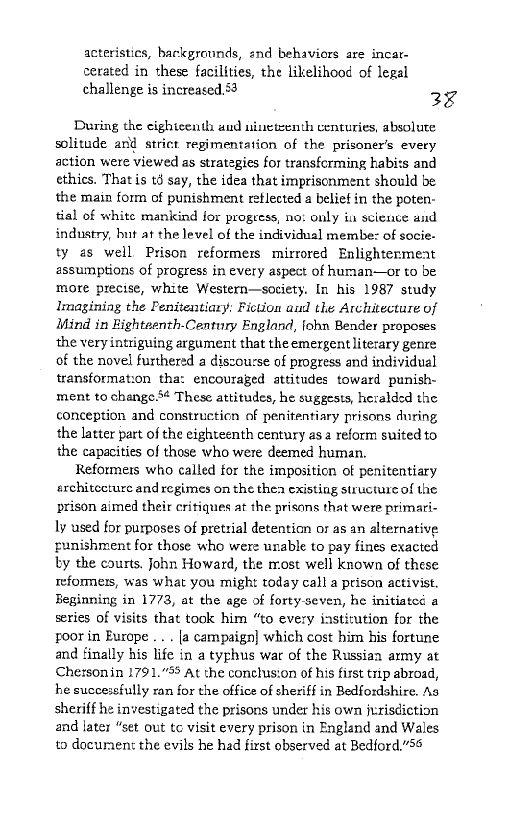 acteristics, backgrounds, end behaviors are incar-
cerated in these facilities, the likelihood of legal
challenge is increased. 53 28

During the cighicenth aud nineteenth centuries, absolute
solitude and strict regimentation of the prisoner's every
action were viewed as strategies for transfcrming kabits and
ethics. That is té say, the idea that imprisonment should be
the main form of punishment reflected a belief in the poten-
tial of white mankind for progress, no: only in science and
industry, but at the level of the individual membe: of socie-
ty as well. Prison reformers mirrored Enlightermeat
assumptions of progress in every aspect of human—or to be
more precise, white Western—society. In his 1987 study
Imagining the Penitentiary: Fiction aul the Architecture of
Mind in ighteenth-Century England, fohn Bender proposes
the very intriguing argument that the emergent literary genre
of the novel furthered a discourse of progress and individual
transformation tha: encouraged attitudes toward punish-
ment to change. These attitudes, he suggests, heralded the
conception and constructicn of penitentiary prisons during
the latter part of the eighteenth century as. reform suited to
the capacities of those who were deemed human,

Reformers who called for the imposition of penitentiary
erchitecturc and regimes on the thea existing structure of the
prison aimed their critiques at the prisons that were primari-
ly used for purposes of pretrial detention or as an alternative
runishment for those who were unable to pay fines exacted
ty the courts. john Howard, the most well known of these
reformers, was what you might today call a prison activist,
Beginning in 1773, at the age of forty-seven, he initiated a
series of visits that took him “to every institution for the
poor in Europe .... [a campaign] which cost him his fortune
and finally his life in a typhus war of the Russiaa army at
Chersomin 1791.”58 At the conclusion of his first trip abroad,
he successfully ran for the office of sheriff in Bedfoxdshire. As
sheriff he investigated the prisons under his own jurisdiction
and later “set out tc visit every prison in England and Wales
to docuraent the evils he had first observed at Bedford,"58

 
